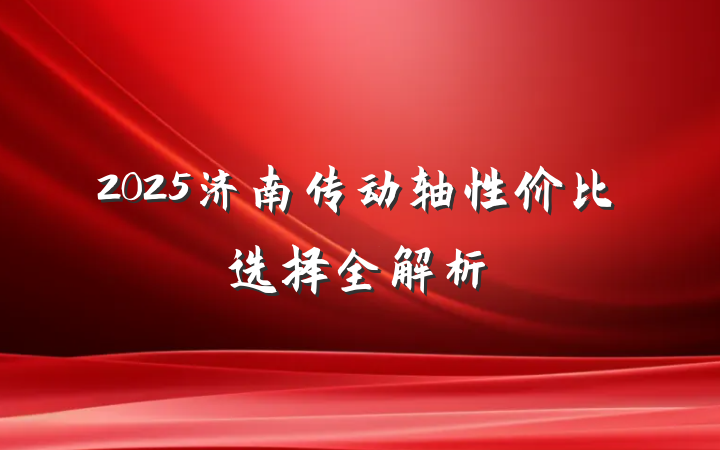2025济南传动轴性价比选择全解析
