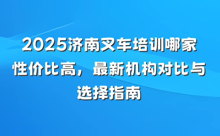 2025济南叉车培训哪家性价比高,最新机构对比与选择指南