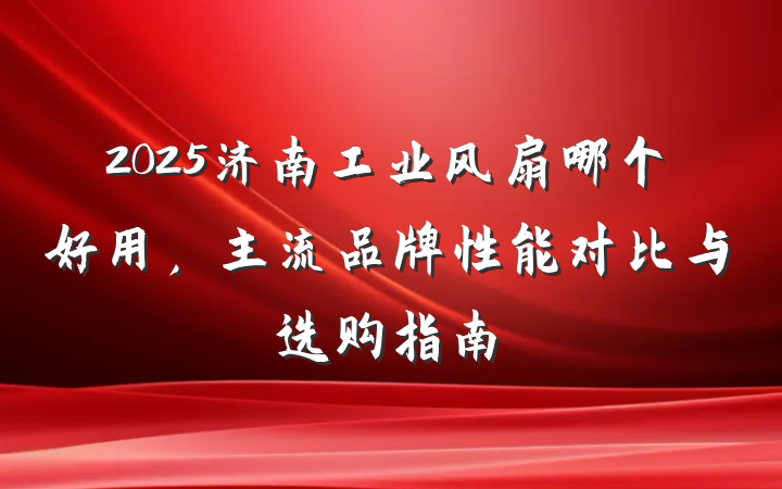 2025济南工业风扇哪个好用,主流品牌性能对比与选购指南