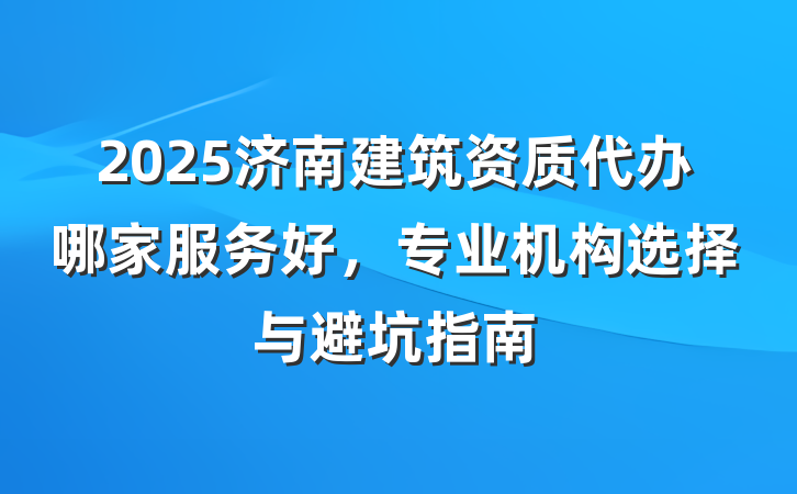 2025济南建筑资质代办哪家服务好,专业机构选择与避坑指南