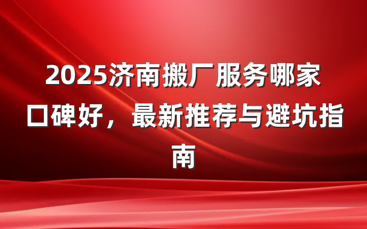2025济南搬厂服务哪家口碑好，最新推荐与避坑指南