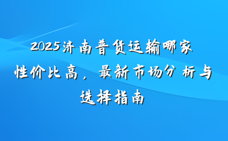 2025济南普货运输哪家性价比高,最新市场分析与选择指南