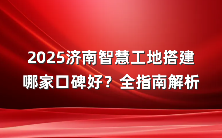 2025济南智慧工地搭建哪家口碑好？全指南解析