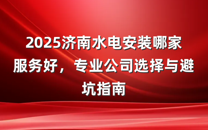 2025济南水电安装哪家服务好,专业公司选择与避坑指南