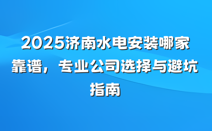 2025济南水电安装哪家靠谱,专业公司选择与避坑指南