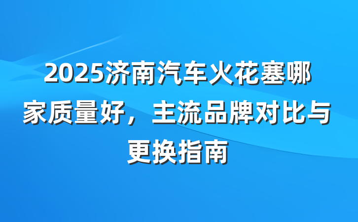2025济南汽车火花塞哪家质量好，主流品牌对比与更换指南