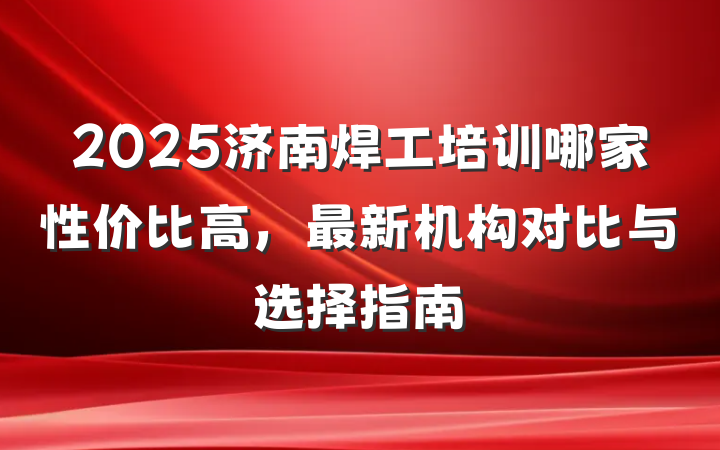 2025济南焊工培训哪家性价比高,最新机构对比与选择指南