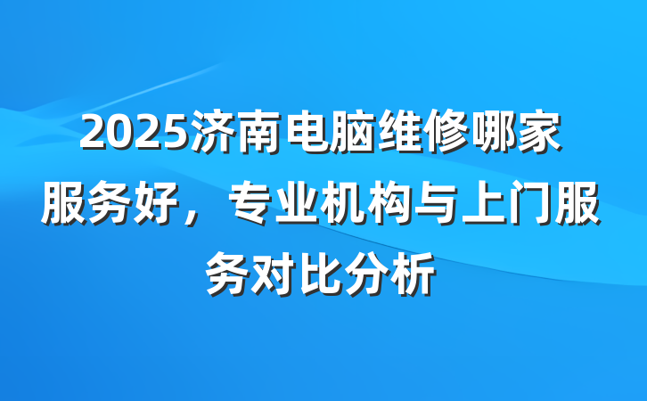 2025济南电脑维修哪家服务好,专业机构与上门服务对比分析