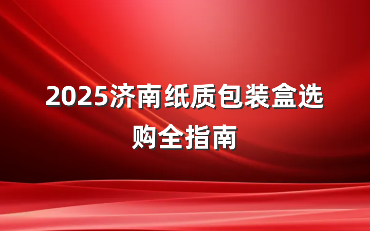2025济南纸质包装盒选购全指南