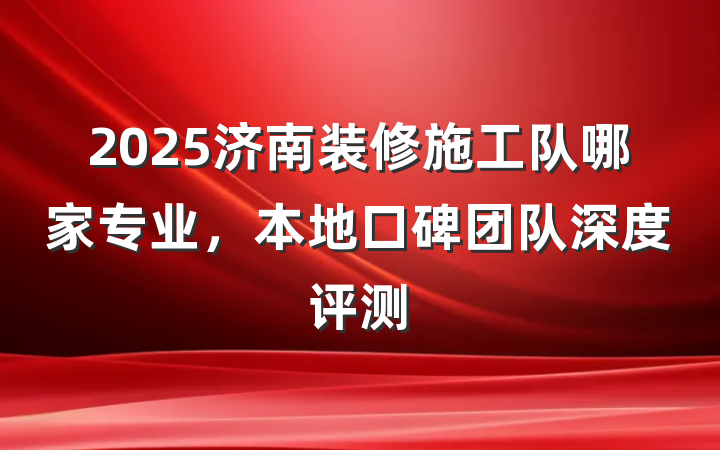 2025济南装修施工队哪家专业，本地口碑团队深度评测