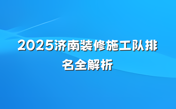 2025济南装修施工队排名全解析