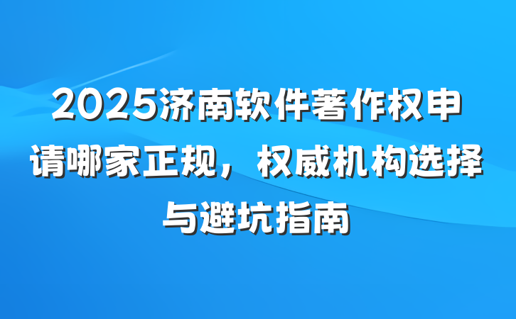 2025济南软件著作权申请哪家正规，权威机构选择与避坑指南