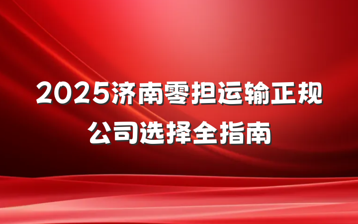 2025济南零担运输正规公司选择全指南