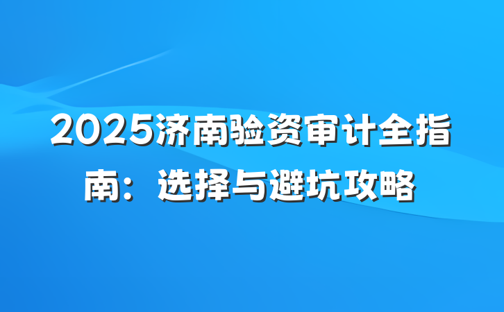 2025济南验资审计全指南：选择与避坑攻略