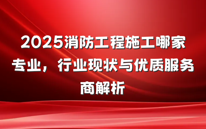 2025消防工程施工哪家专业，行业现状与优质服务商解析