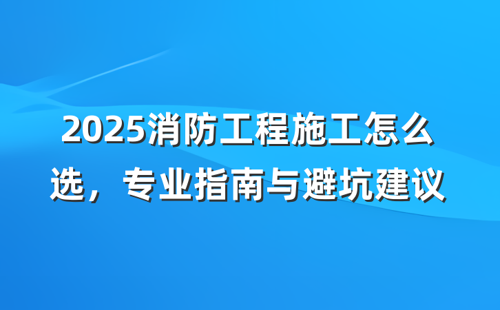 2025消防工程施工怎么选,专业指南与避坑建议