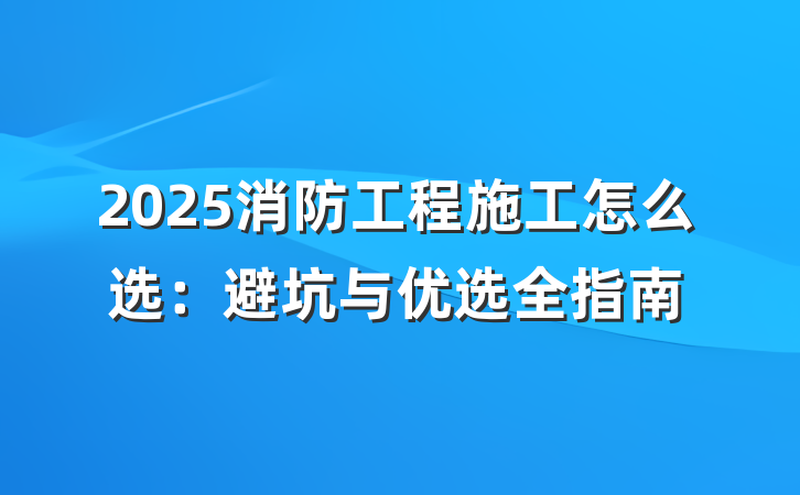 2025消防工程施工怎么选:避坑与优选全指南