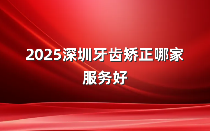 2025深圳牙齿矫正哪家服务好