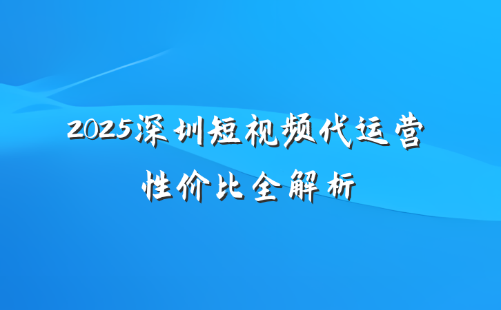 2025深圳短视频代运营性价比全解析
