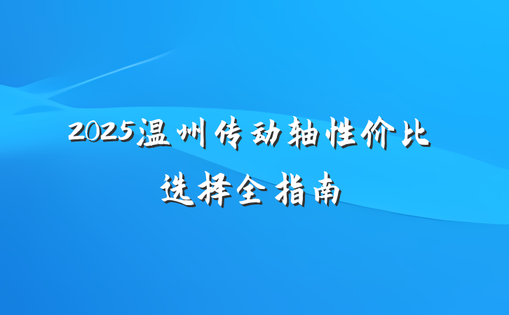 2025温州传动轴性价比选择全指南