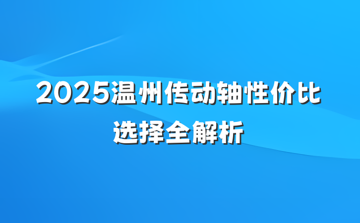 2025温州传动轴性价比选择全解析