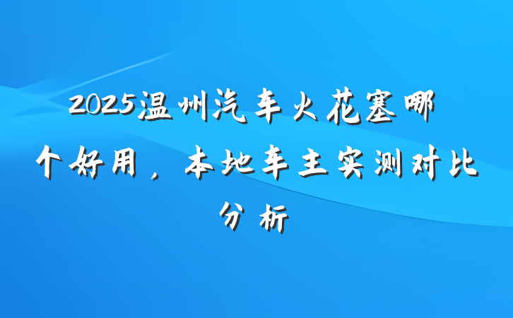 2025温州汽车火花塞哪个好用,本地车主实测对比分析