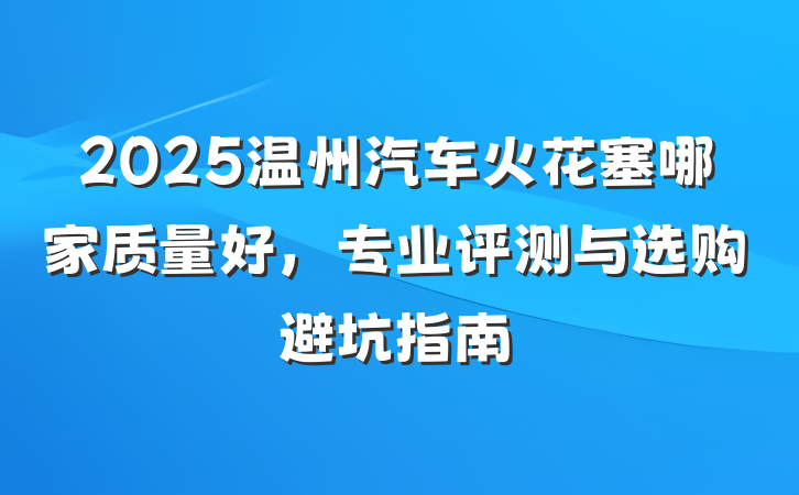 2025温州汽车火花塞哪家质量好,专业评测与选购避坑指南