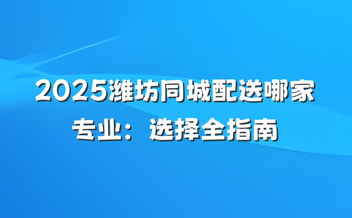 2025潍坊同城配送哪家专业：选择全指南