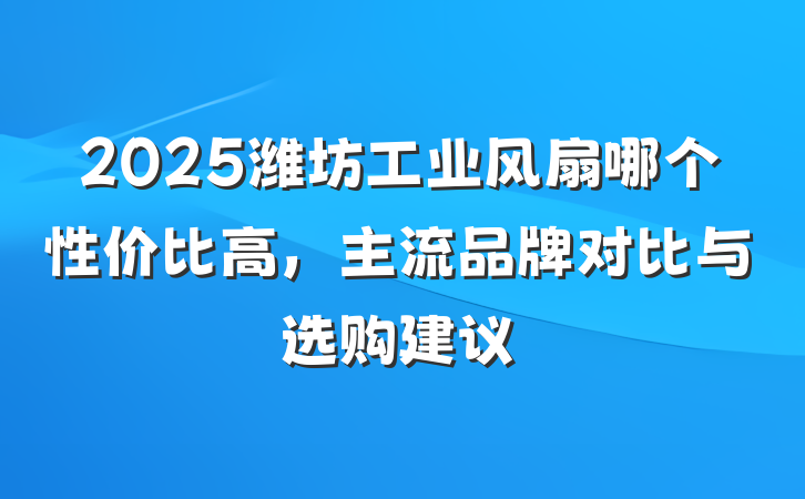 2025潍坊工业风扇哪个性价比高,主流品牌对比与选购建议
