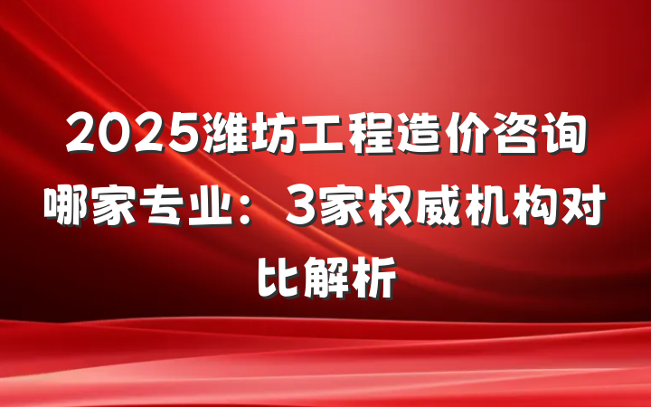 2025潍坊工程造价咨询哪家专业：3家权威机构对比解析