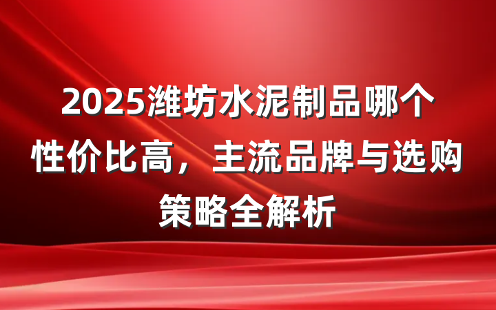 2025潍坊水泥制品哪个性价比高,主流品牌与选购策略全解析