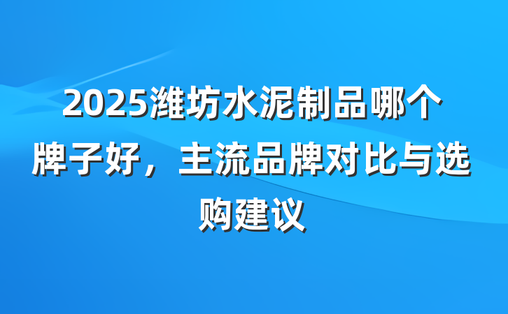 2025潍坊水泥制品哪个牌子好，主流品牌对比与选购建议