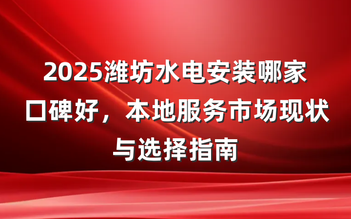 2025潍坊水电安装哪家口碑好，本地服务市场现状与选择指南