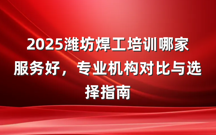 2025潍坊焊工培训哪家服务好，专业机构对比与选择指南