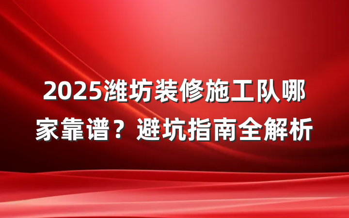 2025潍坊装修施工队哪家靠谱?避坑指南全解析