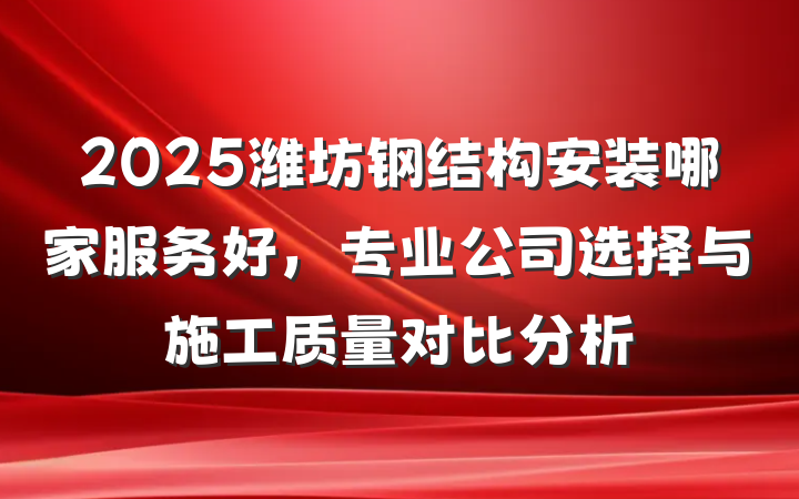 2025潍坊钢结构安装哪家服务好,专业公司选择与施工质量对比分析