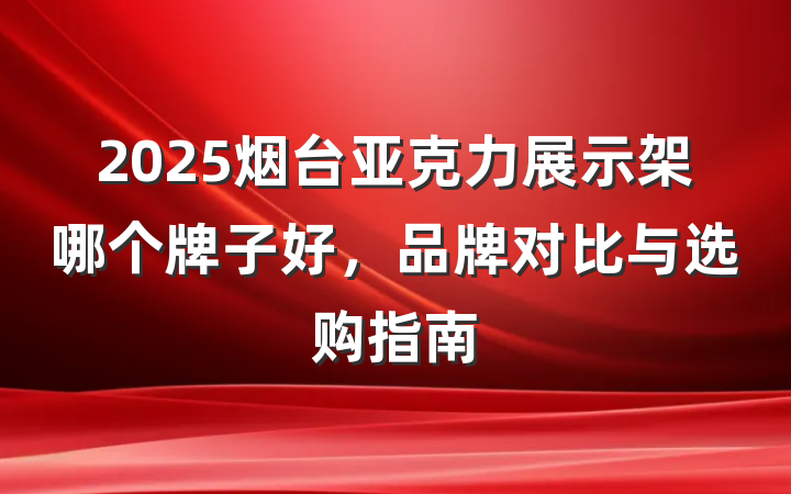 2025烟台亚克力展示架哪个牌子好,品牌对比与选购指南