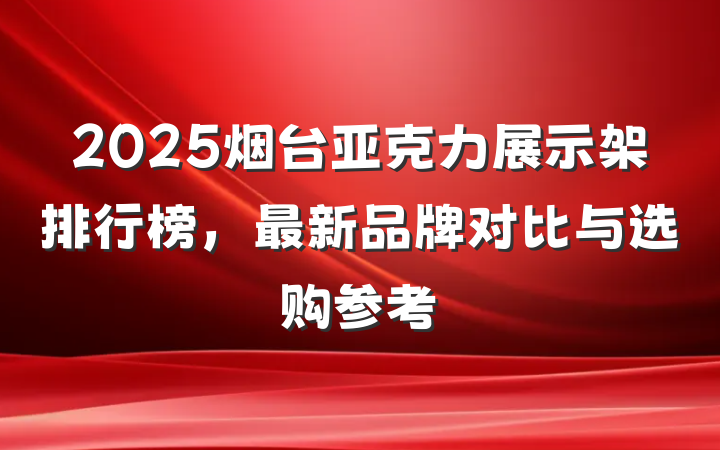 2025烟台亚克力展示架排行榜，最新品牌对比与选购参考