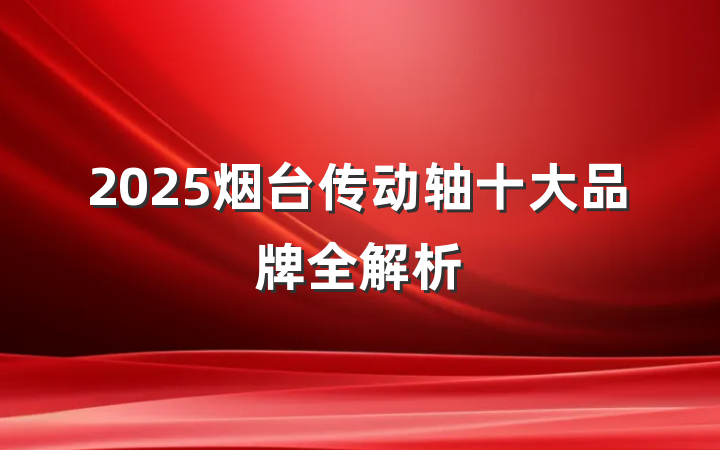 2025烟台传动轴十大品牌全解析