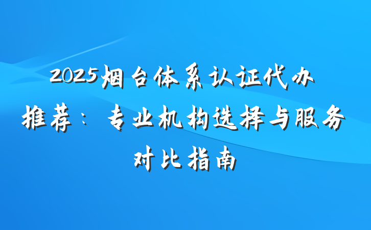 2025烟台体系认证代办推荐:专业机构选择与服务对比指南