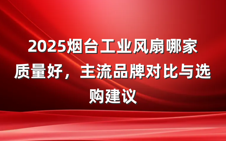 2025烟台工业风扇哪家质量好，主流品牌对比与选购建议