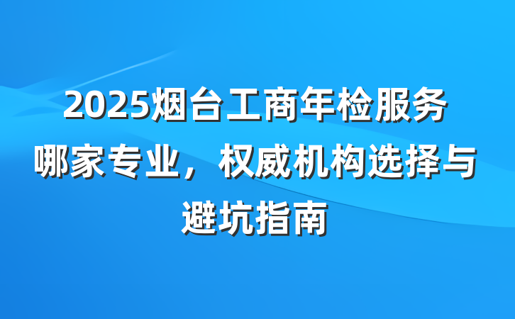2025烟台工商年检服务哪家专业，权威机构选择与避坑指南