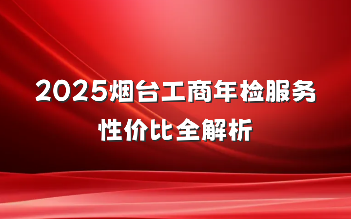 2025烟台工商年检服务性价比全解析