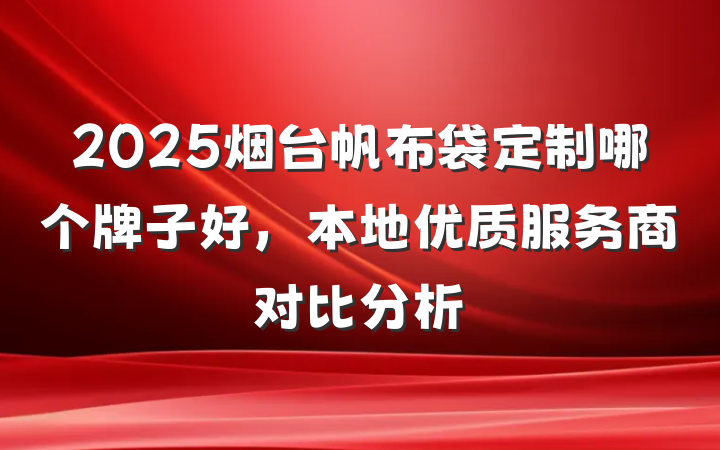 2025烟台帆布袋定制哪个牌子好,本地优质服务商对比分析