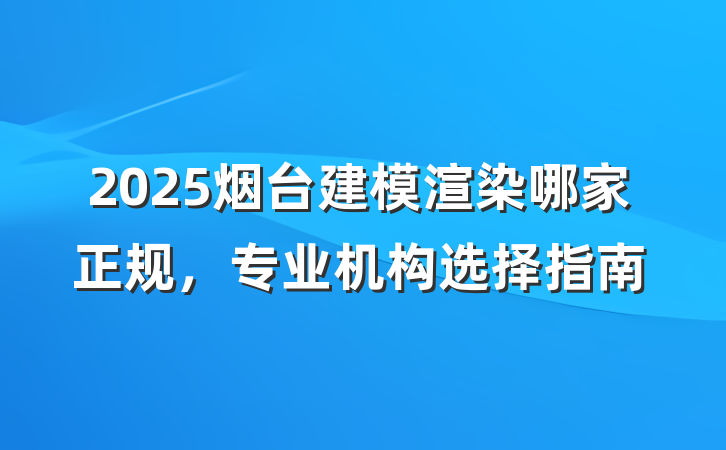 2025烟台建模渲染哪家正规,专业机构选择指南