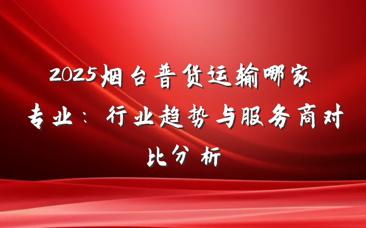 2025烟台普货运输哪家专业：行业趋势与服务商对比分析