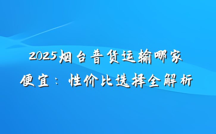 2025烟台普货运输哪家便宜：性价比选择全解析
