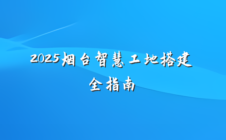 2025烟台智慧工地搭建全指南