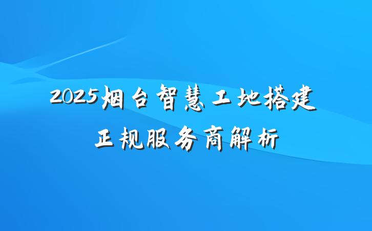 2025烟台智慧工地搭建正规服务商解析