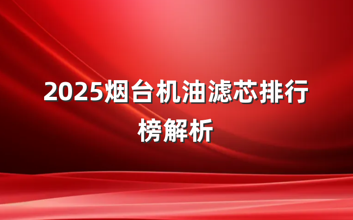 2025烟台机油滤芯排行榜解析
